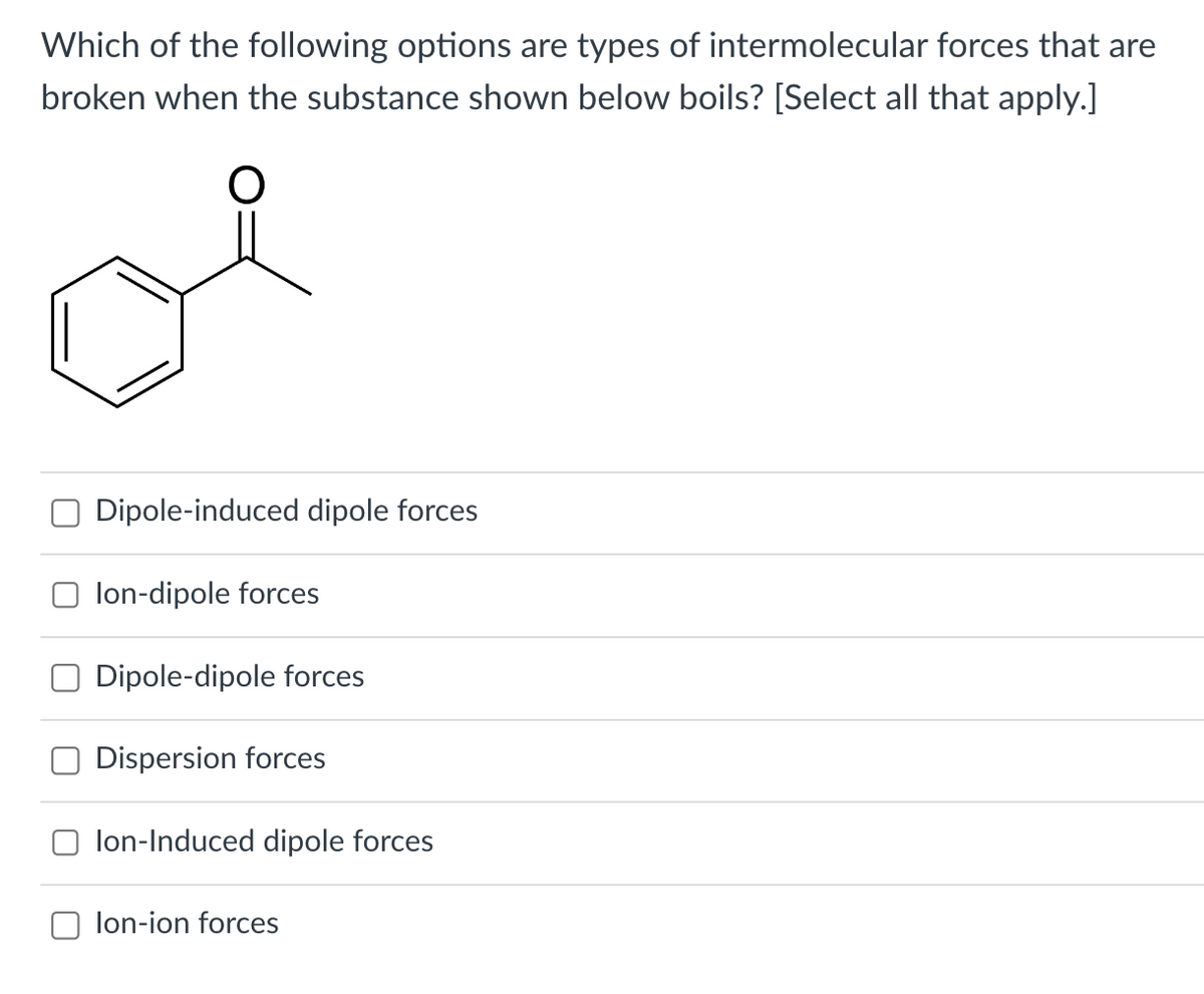 Which of the following options are types of intermolecular forces that are
broken when the substance shown below boils? [Select all that apply.]
O
Dipole-induced dipole forces
lon-dipole forces
Dipole-dipole forces
Dispersion forces
lon-Induced dipole forces
lon-ion forces