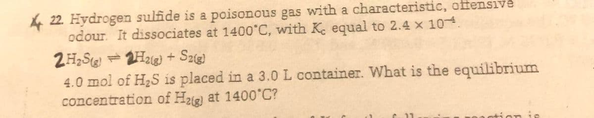 4 22. Hydrogen sulfide is a poisonous gas with a characteristic, offensive
odour. It dissociates at 1400°C, with K. equal to 2.4 x 104.
2H,S =2H2e) + Sze!
4.0 mol of H2S is placed in a 3.0 L container. What is the equilibrium
concentration of Haig) at 1400°C?
tion is
