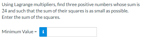 Using Lagrange multipliers, find three positive numbers whose sum is
24 and such that the sum of their squares is as small as possible.
Enter the sum of the squares.
Minimum Value = i
