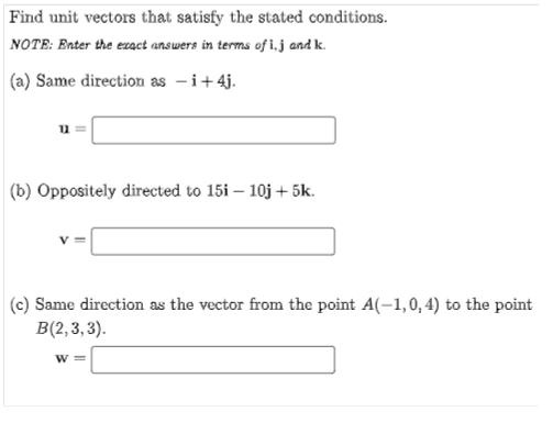 Find unit vectors that satisfy the stated conditions.
NOTE: Enter the ezact answers in terms of i,j and k.
(a) Same direction as -i+4j.
(b) Oppositely directed to 15i – 10j + 5k.
(c) Same direction as the vector from the point A(-1,0, 4) to the point
B(2,3, 3).
W
