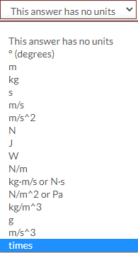 This answer has no units
This answer has no units
* (degrees)
m
kg
m/s
m/s^2
N
J
W
N/m
kg-m/s or N-s
N/m^2 or Pa
kg/m^3
m/s^3
times
