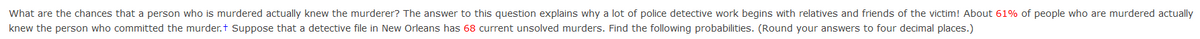 What are the chances that a person who is murdered actually knew the murderer? The answer to this question explains why a lot of police detective work begins with relatives and friends of the victim! About 61% of people who are murdered actually
knew the person who committed the murder.t Suppose that a detective file in New Orleans has 68 current unsolved murders. Find the following probabilities. (Round your answers to four decimal places.)
