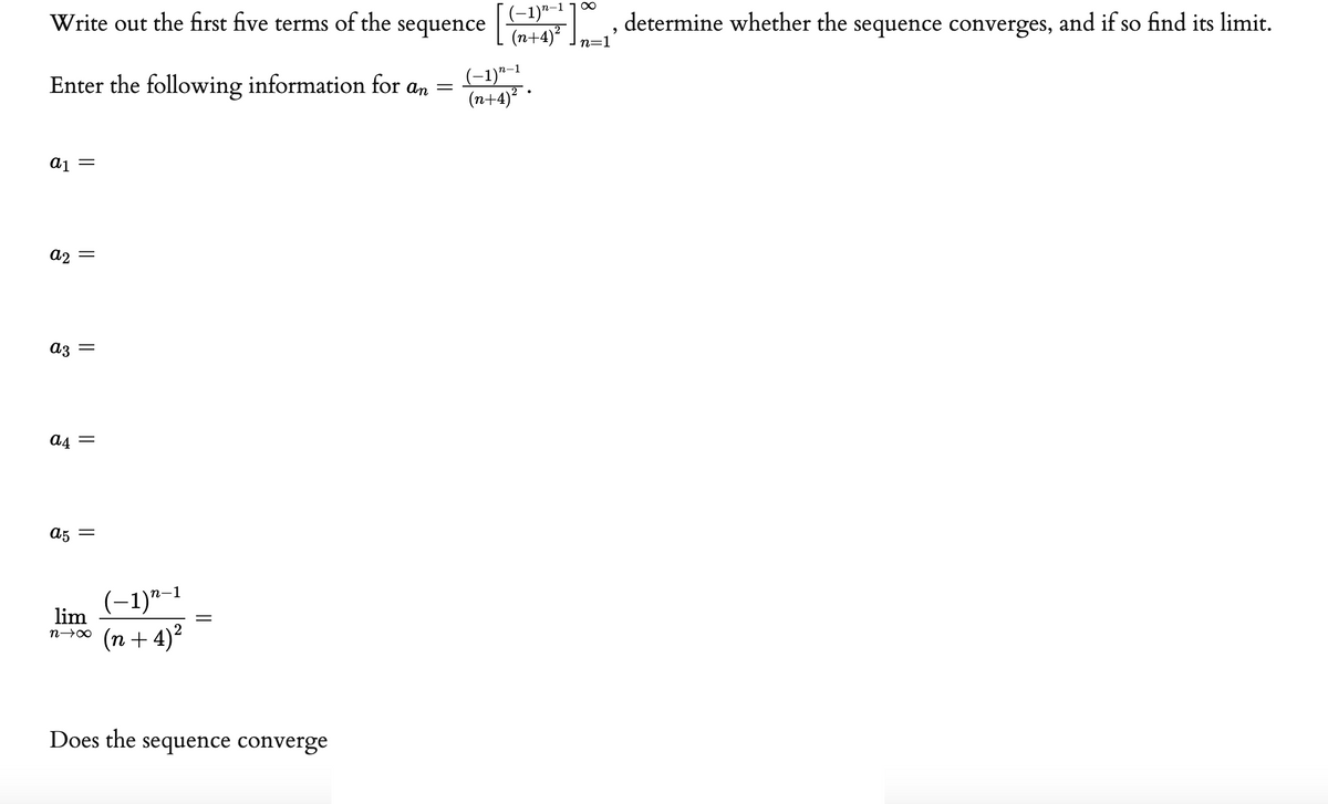 Write out the first five terms of the sequence , determine whether the sequence converges, and if so find its limit.
[(-1)*-1 ¯
(n+4) .
n=1
Enter the following information for an =
(-1)"-1
(n+4)² ·
= Ip
a2 =
аз
a4
A5 =
(-1)"–1
lim
(n + 4)²
Does the sequence converge
