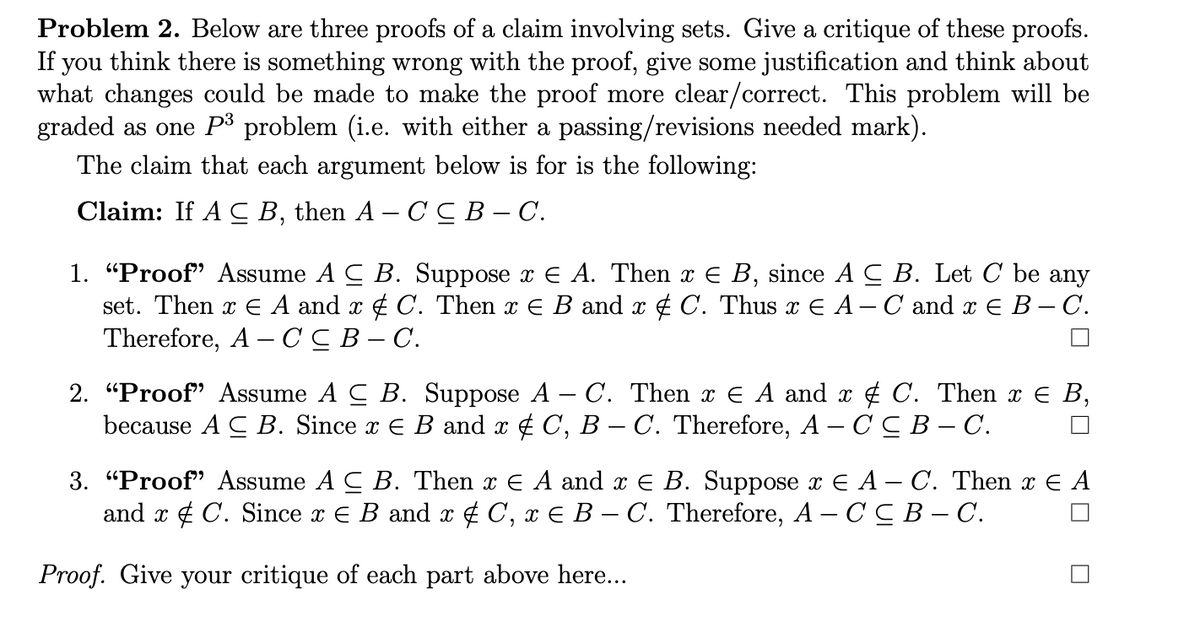 Problem 2. Below are three proofs of a claim involving sets. Give a critique of these proofs.
If you think there is something wrong with the proof, give some justification and think about
what changes could be made to make the proof more clear/correct. This problem will be
graded as one P³ problem (i.e. with either a passing/revisions needed mark).
The claim that each argument below is for is the following:
Claim: If A C B, then A – C CB- C.
1. "Proof" Assume A C B. Suppose x E A. Then x E B, since A C B. Let C be any
set. Then x E A and x ¢ C. Then x E B and x ¢ C. Thus x E A- C and x E B – C.
Therefore, A –CC B– C.
2. "Proof" Assume A C B. Suppose A – C. Then x E A and x 4 C. Then x E B,
because A C В. Since z € B and x & C, B — С. Therefore, А — СсВ — С.
3. "Proof" Assume A C B. Then x E A and x E B. Suppose x E A – C. Then x E A
and x ¢ C. Since x E B and x ¢ C, x E B – C. Therefore, A – CC B – C.
Proof. Give your critique of each part above here...
