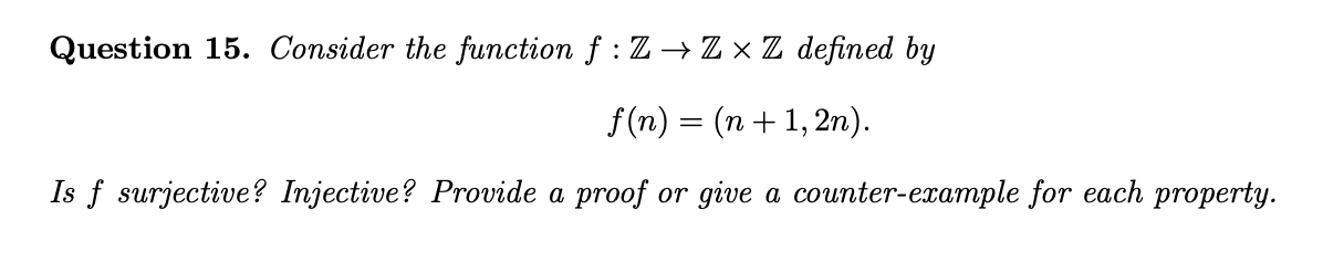 Question 15. Consider the function f : Z → Z × Z defined by
f (n) = (n+ 1, 2n).
Is f surjective? Injective? Provide a proof or give a counter-example for each property.
