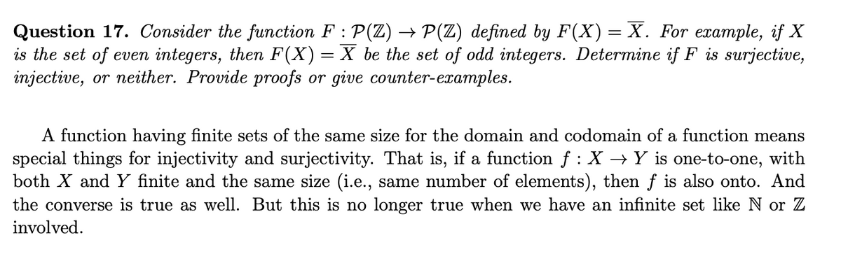 Question 17. Consider the function F : P(Z) → P(Z) defined by F(X) = X. For example, if X
is the set of even integers, then F(X) = X be the set of odd integers. Determine if F is surjective,
injective, or neither. Provide proofs or give counter-examples.
A function having finite sets of the same size for the domain and codomain of a function means
special things for injectivity and surjectivity. That is, if a function f : X → Y is one-to-one, with
both X and Y finite and the same size (i.e., same number of elements), then f is also onto. And
the converse is true as well. But this is no longer true when we have an infinite set like N or Z
involved.
