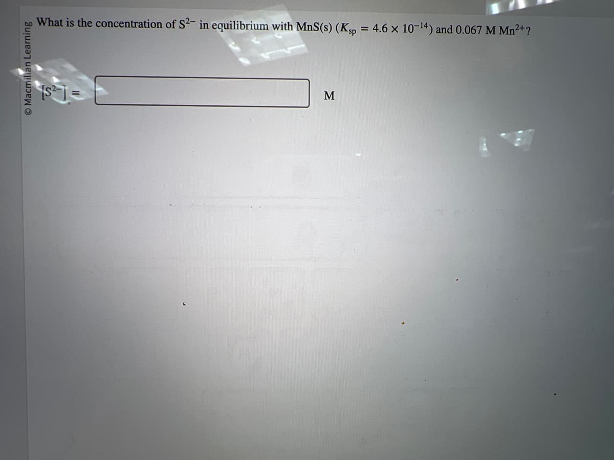 Macmillan Learning
What is the concentration of S2- in equilibrium with MnS(s) (Ksp
[S²-
M
= 4.6 x 10-¹4) and 0.067 M Mn²+?