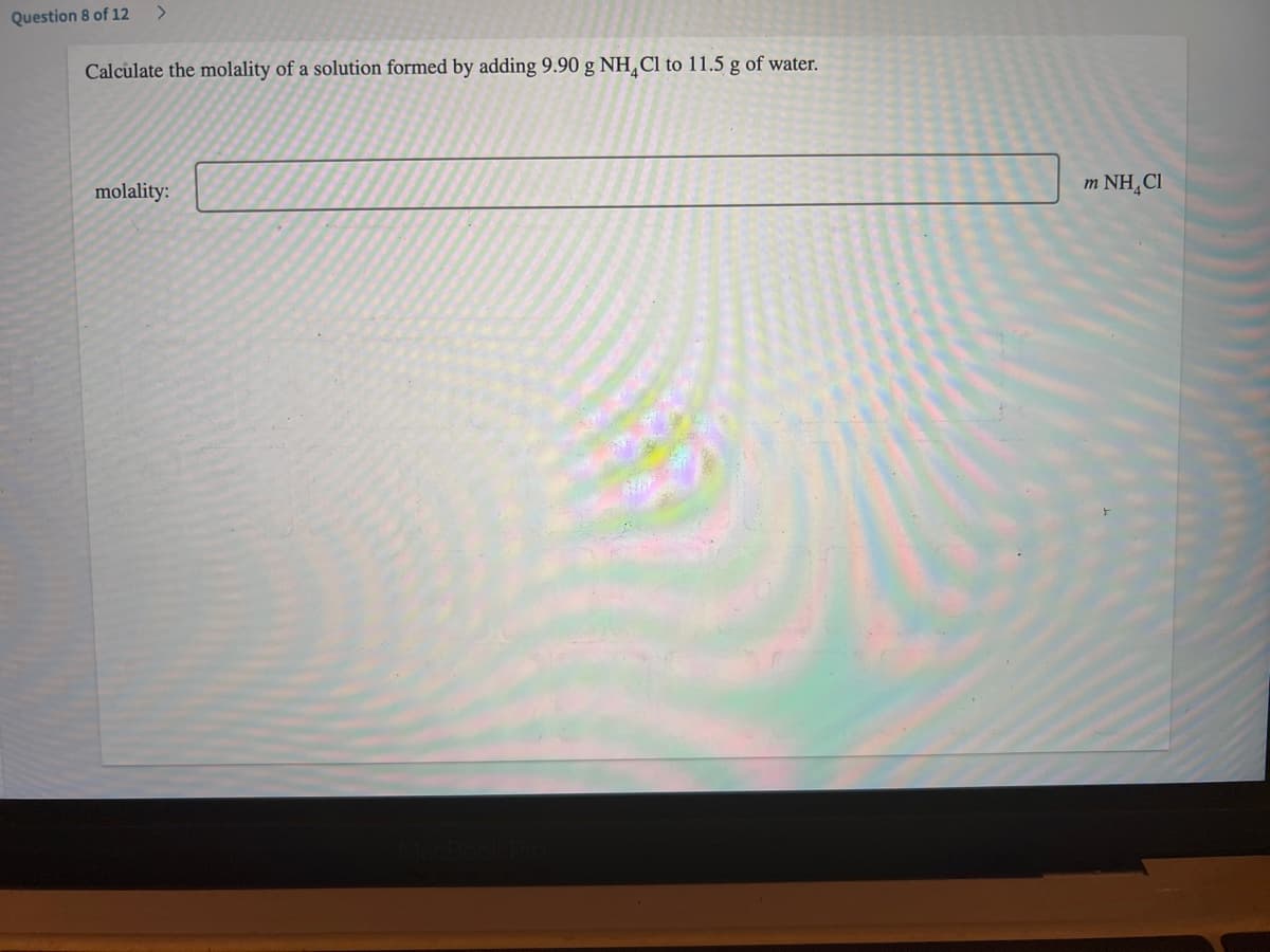 Question 8 of 12 >
Calculate the molality of a solution formed by adding 9.90 g NH₂Cl to 11.5 g of water.
molality:
m NH Cl