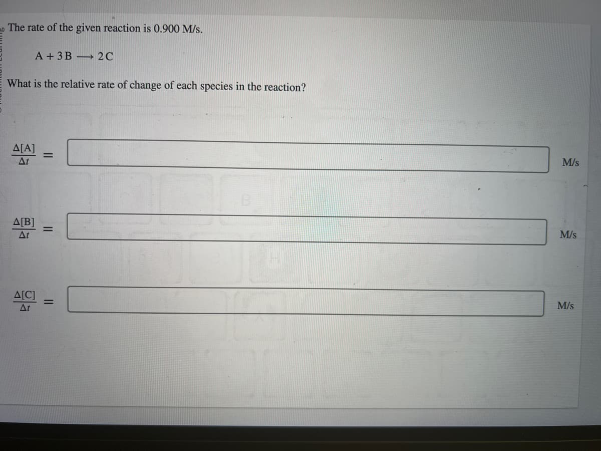 The rate of the given reaction is 0.900 M/s.
What is the relative rate of change of each species in the reaction?
A + 3B 2C
A[A] =
At
Δ[Β]
At
Δ[C]
At
||
M/s
M/s
M/s