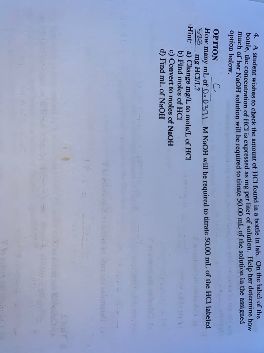 A student wishes to check the amount of HCl found in a bottle in lab. On the label of the
bottle, the concentration of HCI is expressed as mg per liter of solution. Help her determine how
much of her NaOH solution will be required to titrate 50.00 mL of the solution in the assigned
option below.
OPTION
How many mL of ()• 037I M NaOH will be required to titrate 50.00 mL of the HCI labeled
523
mg HCI/L?
Hint: a) Change mg/L to mole/L of HCI
b) Find moles of HCI
c) Convert to moles of NaOH
d) Find mL of NaOH
sion lo obe
