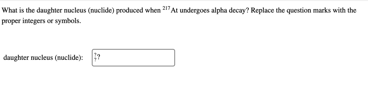 What is the daughter nucleus (nuclide) produced when 217 At undergoes alpha decay? Replace the question marks with the
proper integers or symbols.
daughter nucleus (nuclide):
?