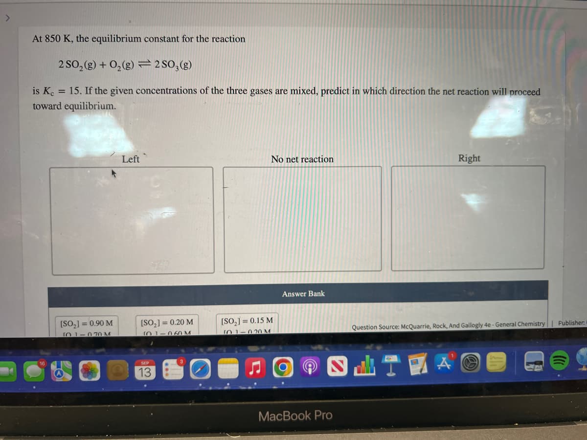 >
At 850 K, the equilibrium constant for the reaction
2 SO₂(g) + O₂(g)2SO3(g)
is Kc = 15. If the given concentrations of the three gases are mixed, predict in which direction the net reaction will proceed
toward equilibrium.
[SO₂] = 0.90 M
T01-070 M
Left
[SO₂] = 0.20 M
(01-060 M
SEP
13
No net reaction
[SO₂] = 0.15 M
101-020 M
Answer Bank
MacBook Pro
Right
Question Source: McQuarrie, Rock, And Gallogly 4e - General Chemistry
Publisher: