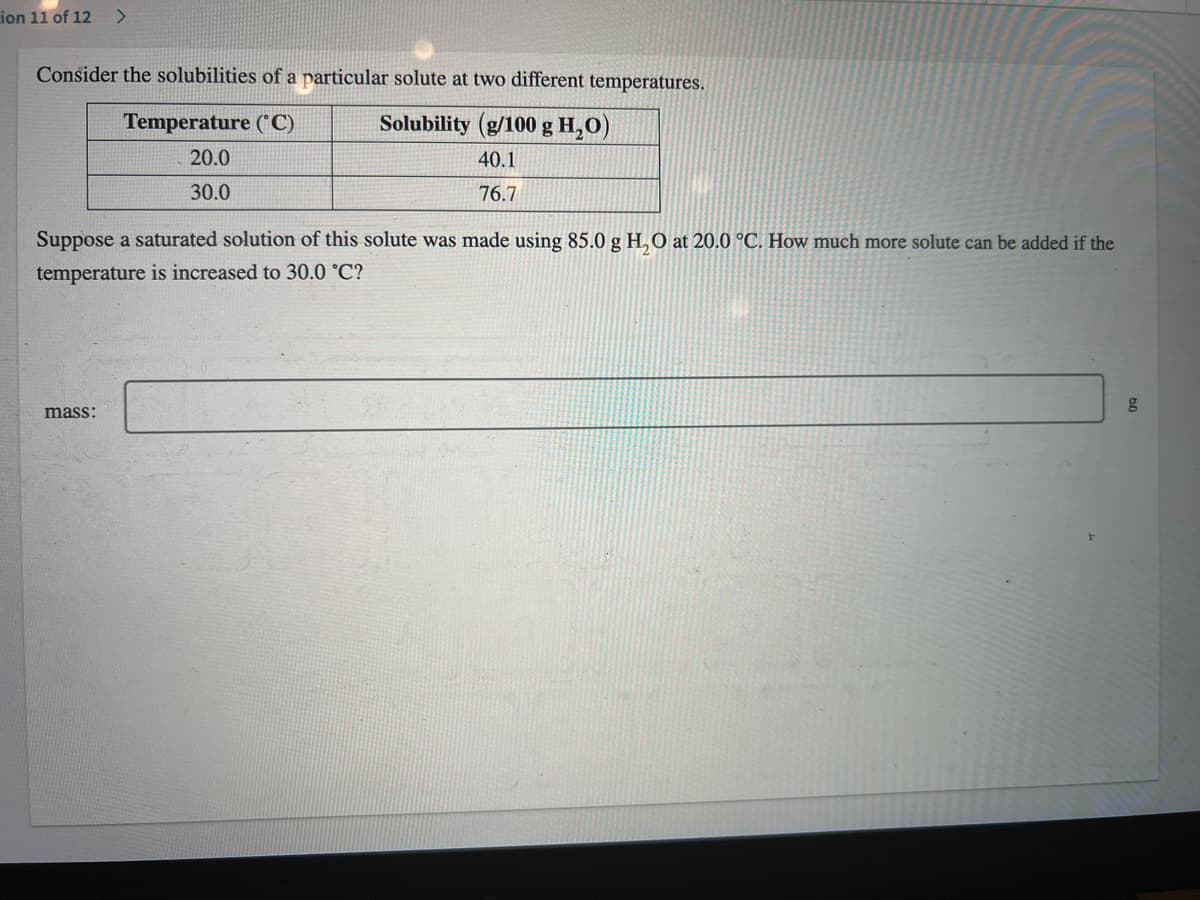 ion 11 of 12
Consider the solubilities of a particular solute at two different temperatures.
Solubility (g/100 g H₂O)
40.1
76.7
Temperature (°C)
20.0
30.0
Suppose a saturated solution of this solute was made using 85.0 g H₂O at 20.0 °C. How much more solute can be added if the
temperature is increased to 30.0 °C?
mass: