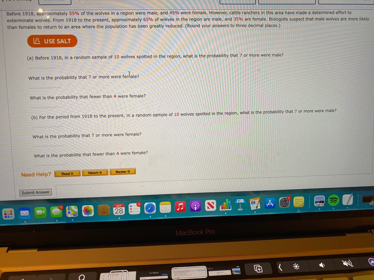 ...... ................ ...........
Before 1918, approximately 55% of the wolves in a region were male, and 45% were female. However, cattle ranchers in this area have made a determined effort to
exterminate wolves. From 1918 to the present, approximately 65% of wolves in the region are male, and 35% are female. Biologists suspect that male wolves are more likely
than females to return to an area where the population has been greatly reduced. (Round your answers to three decimal places.)
n USE SALT
(a) Before 1918, in a random sample of 10 wolves spotted in the region, what is the probability that 7 or more were male?
What is the probability that 7 or more were fertale?
What is the probability that fewer than 4 were female?
(b) For the period from 1918 to the present, in a random sample of 10 wolves spotted in the region, what is the probability that 7 or more were male?
What is the probability that 7 or more were female?
What is the probability that fewer than 4 were female?
Need Help?
Master It
Read It
Watch It
Submit Answer
OCT
28
MacBook Pro
