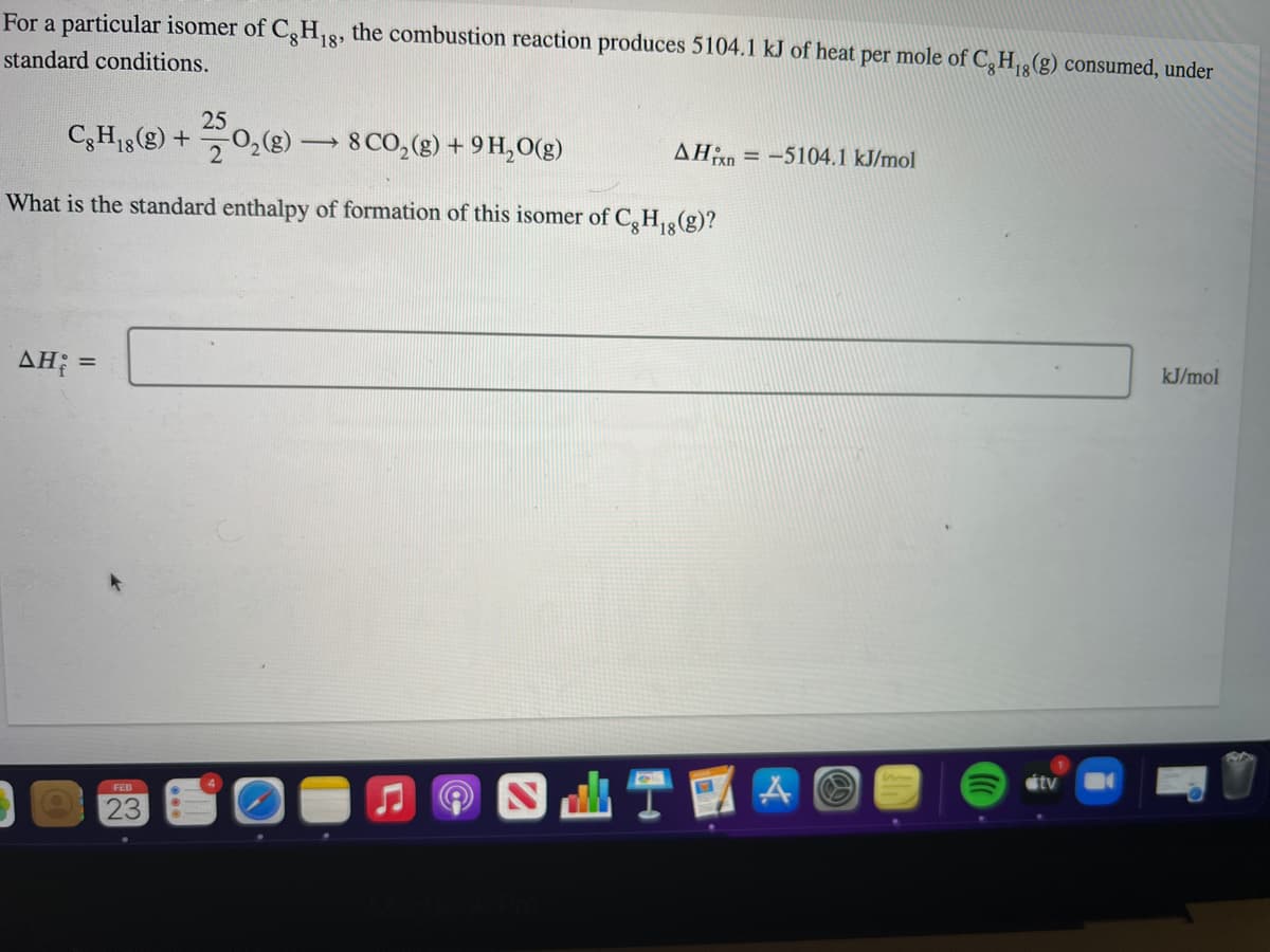 For a particular isomer of C,H18, the combustion reaction produces 5104.1 kJ of heat per mole of C,H(g) consumed, under
standard conditions.
25
C,H8) +0,(8)
8 CO,(g) + 9 H,O(g)
-
2
= -5104.1 kJ/mol
What is the standard enthalpy of formation of this isomer of C,H(g)?
AH; =
kJ/mol
étv
FEB
23
