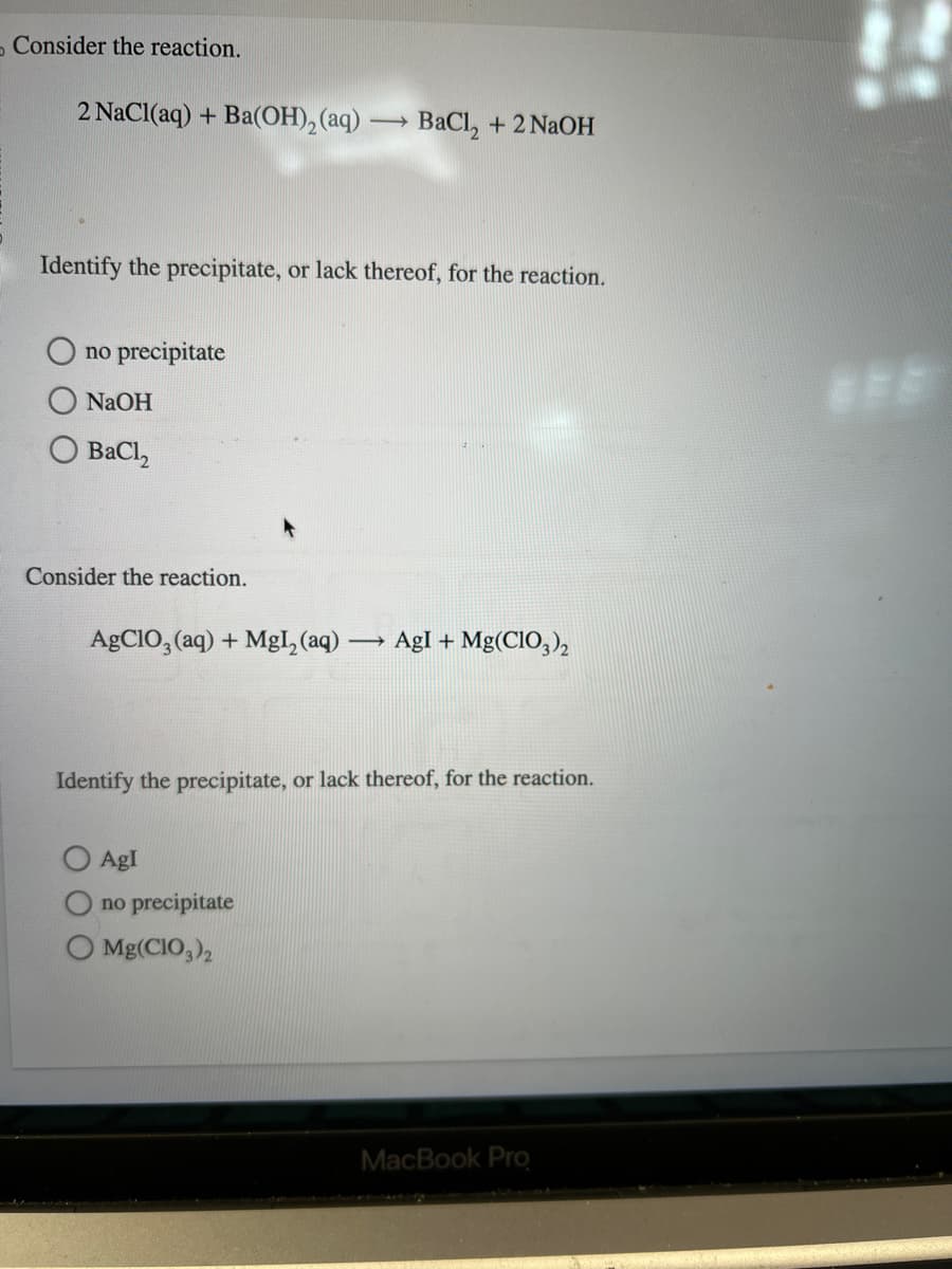 Consider the reaction.
2 NaCl(aq) + Ba(OH)₂ (aq) -
Identify the precipitate, or lack thereof, for the reaction.
no precipitate
NaOH
BaCl,
Consider the reaction.
AgClO3(aq) + MgI₂ (aq) -
->>
BaCl₂ + 2NaOH
AgI
no precipitate
Identify the precipitate, or lack thereof, for the reaction.
O Mg(CIO3)2
AgI + Mg(C1O3)2
MacBook Pro
***