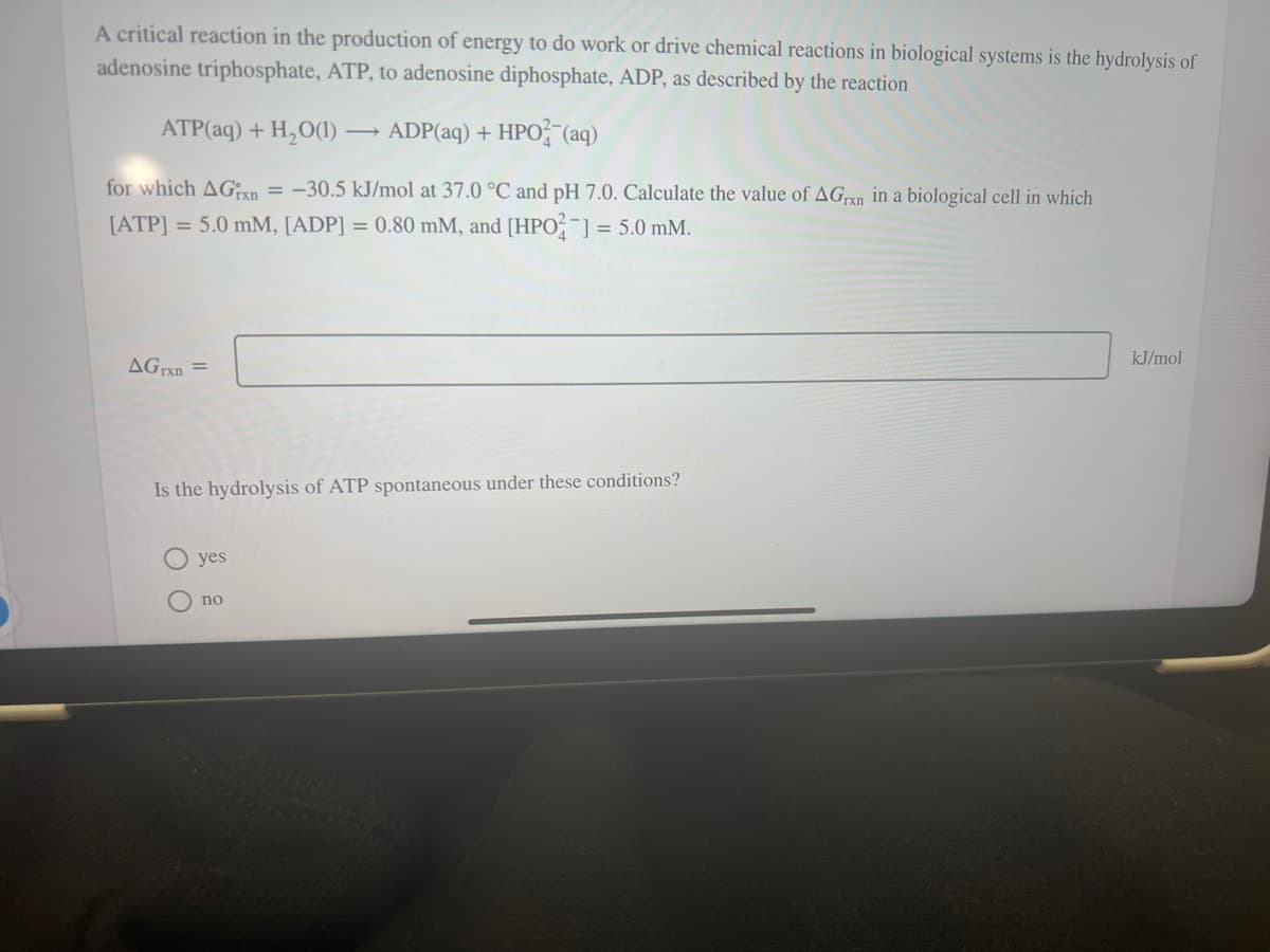 A critical reaction in the production of energy to do work or drive chemical reactions in biological systems is the hydrolysis of
adenosine triphosphate, ATP, to adenosine diphosphate, ADP, as described by the reaction
ATP(aq) + H₂O(1)→ ADP(aq) + HPO2 (aq)
for which AGxn=-30.5 kJ/mol at 37.0 °C and pH 7.0. Calculate the value of AGrxn in a biological cell in which
[ATP] = 5.0 mM, [ADP] = 0.80 mM, and [HPO2] = 5.0 mm.
AGrxn=
Is the hydrolysis of ATP spontaneous under these conditions?
O
yes
no
kJ/mol