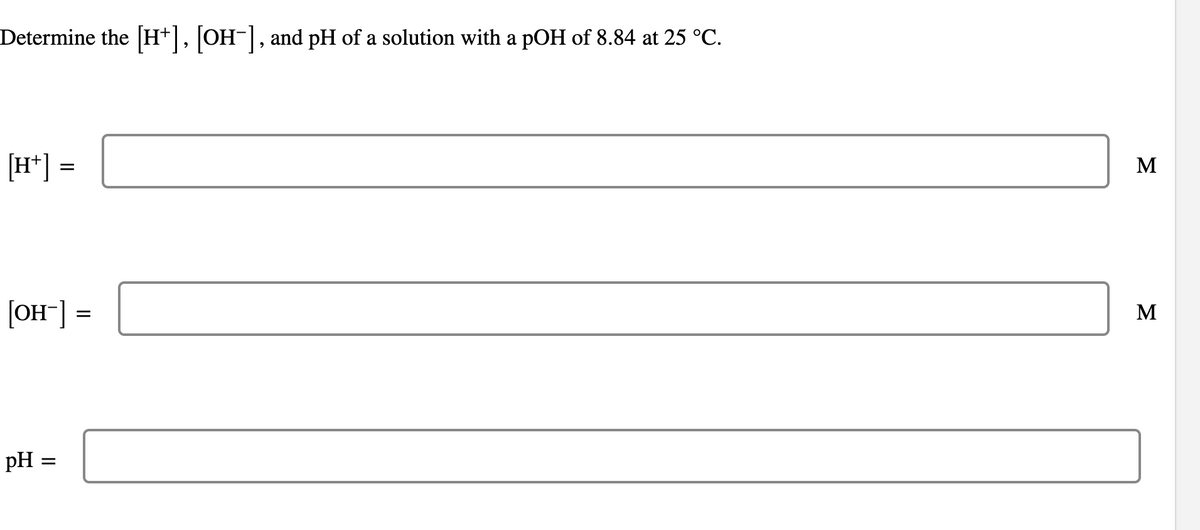 Determine the [H+], [OH-], and pH of a solution with a pOH of 8.84 at 25 °C.
[H+] =
[OH-] =
pH =
=
M
M