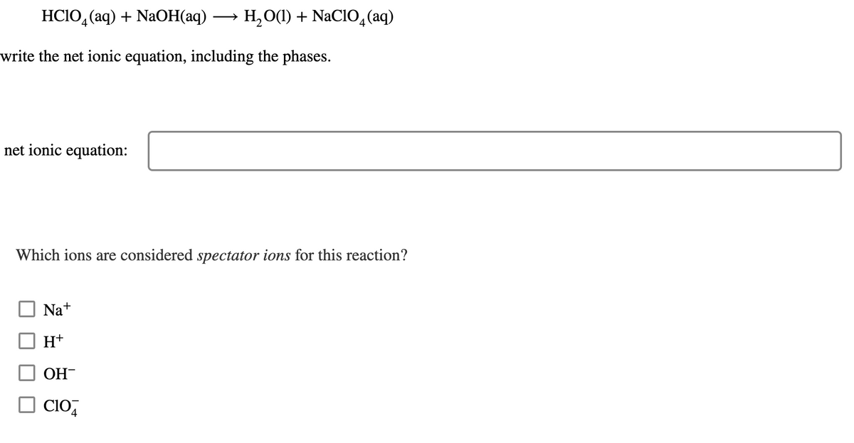 HC1O4 (aq) + NaOH(aq) → H₂O(1) + NaClO4 (aq)
write the net ionic equation, including the phases.
net ionic equation:
Which ions are considered spectator ions for this reaction?
Na+
H+
OH-
☐CIO4
C104