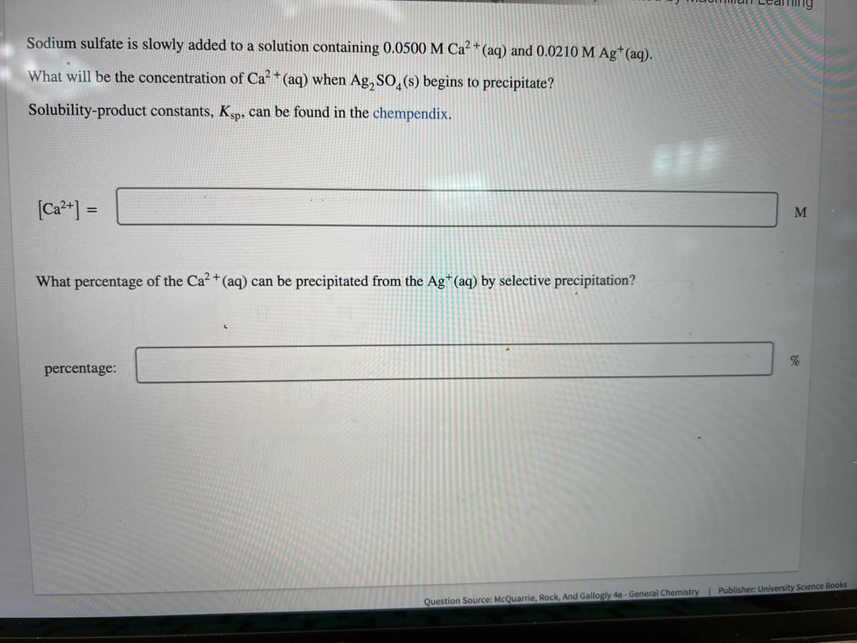 Sodium sulfate is slowly added to a solution containing 0.0500 M Ca²+ (aq) and 0.0210 M Ag+ (aq).
What will be the concentration of Ca²+ (aq) when Ag₂SO4(s) begins to precipitate?
Solubility-product constants, Ksp, can be found in the chempendix.
[Ca²+] =
What percentage of the Ca²+ (aq) can be precipitated from the Ag+ (aq) by selective precipitation?
percentage:
M
%
Question Source: McQuarrie, Rock, And Gallogly 4e - General Chemistry | Publisher: University Science Books