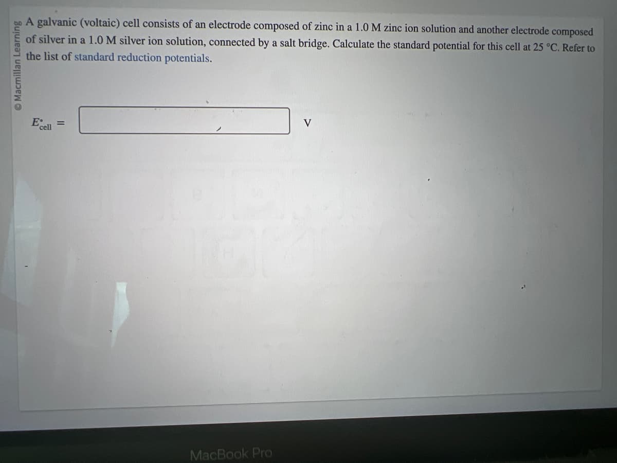 Macmillan Learning
A galvanic (voltaic) cell consists of an electrode composed of zinc in a 1.0 M zinc ion solution and another electrode composed
of silver in a 1.0 M silver ion solution, connected by a salt bridge. Calculate the standard potential for this cell at 25 °C. Refer to
the list of standard reduction potentials.
E
cell
=
MacBook Pro
V