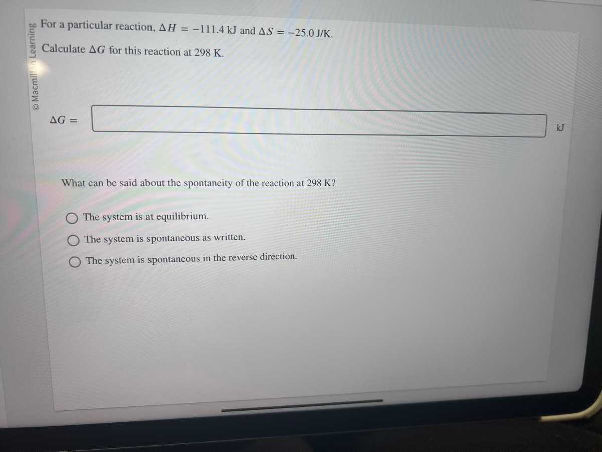 Learning
Macmil
For a particular reaction, AH = -111.4 kJ and AS = -25.0 J/K.
Calculate AG for this reaction at 298 K.
AG =
What can be said about the spontaneity of the reaction at 298 K?
The system is at equilibrium.
The system is spontaneous as written.
The system is spontaneous in the reverse direction.
kJ