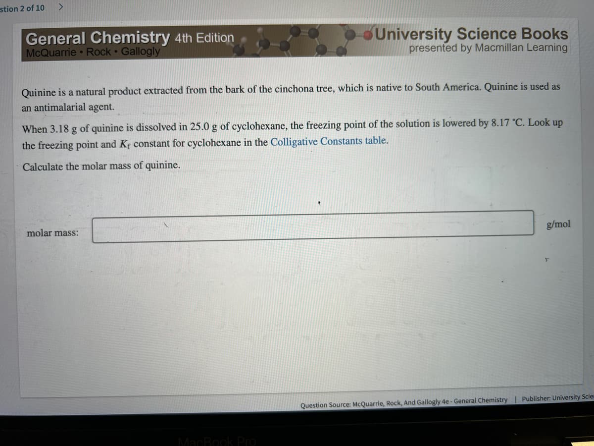 stion 2 of 10
>
General Chemistry 4th Edition
McQuarrie Rock Gallogly
Quinine is a natural product extracted from the bark of the cinchona tree, which is native to South America. Quinine is used as
an antimalarial agent.
University Science Books
presented by Macmillan Learning
When 3.18 g of quinine is dissolved in 25.0 g of cyclohexane, the freezing point of the solution is lowered by 8.17 °C. Look up
the freezing point and K, constant for cyclohexane in the Colligative Constants table.
Calculate the molar mass of quinine.
molar mass:
MacBook Pro
g/mol
Question Source: McQuarrie, Rock, And Gallogly 4e - General Chemistry | Publisher: University Scie