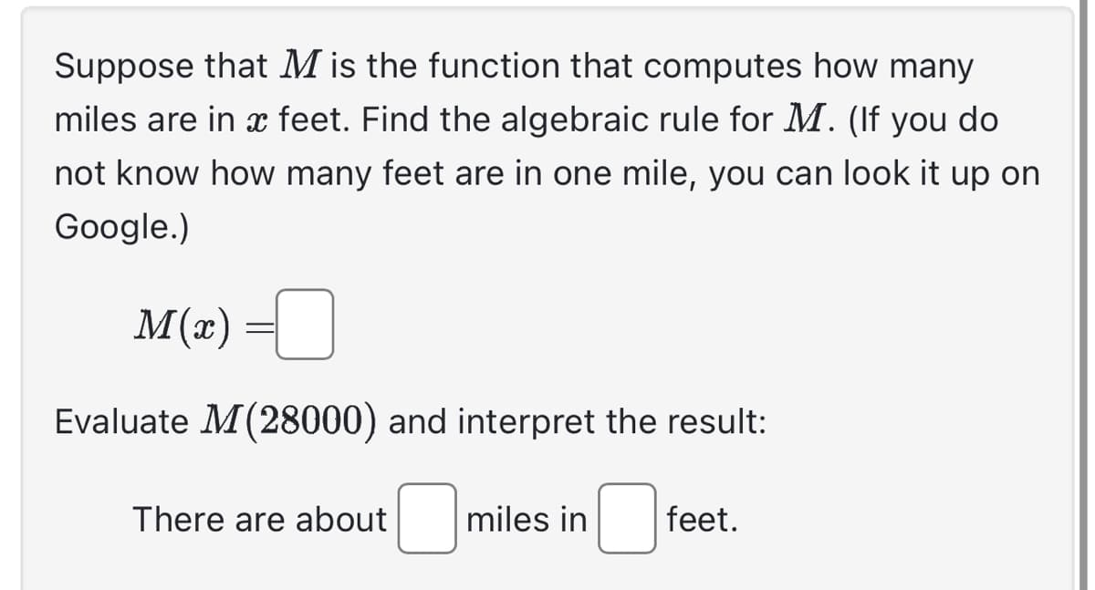 Suppose that M is the function that computes how many
miles are in a feet. Find the algebraic rule for M. (If you do
not know how many feet are in one mile, you can look it up on
Google.)
M(x)
Evaluate M (28000) and interpret the result:
0
There are about
miles in
feet.