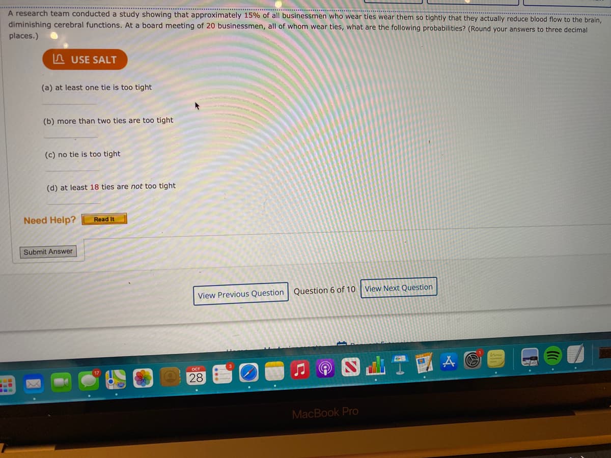 A research team conducted a study showing that approximately 15% of all businessmen who wear ties wear them so tightly that they actually reduce blood flow to the brain, diminishing cerebral functions. At a board meeting of 20 businessmen, all of whom wear ties, what are the following probabilities? (Round your answers to three decimal places.)

(a) At least one tie is too tight  
(b) More than two ties are too tight  
(c) No tie is too tight  
(d) At least 18 ties are not too tight  

Options to "Submit Answer," "View Previous Question," and "View Next Question" are available. There is also a "Need Help?" section with a "Read It" button. The screen shows it is question 6 of 10.

No graphs or diagrams are present in the image.