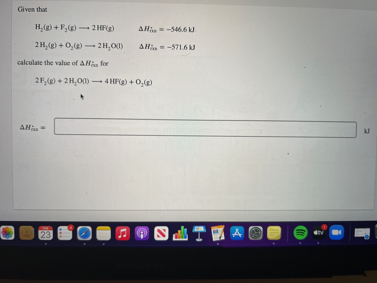 Given that
H, (g) + F,(g) → 2 HF(g)
AHn = -546.6 kJ.
2 H, (g) + 0,(g) 2H,O(1)
AHn = -571.6 kJ
calculate the value of AHxn for
2 F,(g) + 2 H,O(1)
4 HF(g) + O,(g)
AHn =
rxn
kJ
FEB
étv
23
