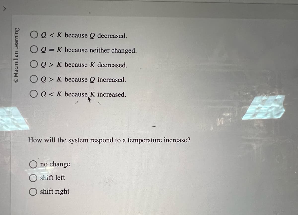 Macmillan Learning
OQ< K because Q decreased.
OQ = K because neither changed.
Q> K because K decreased.
OQ> K because Q increased.
OQ< K because K increased.
How will the system respond to a temperature increase?
no change
shift left
shift right