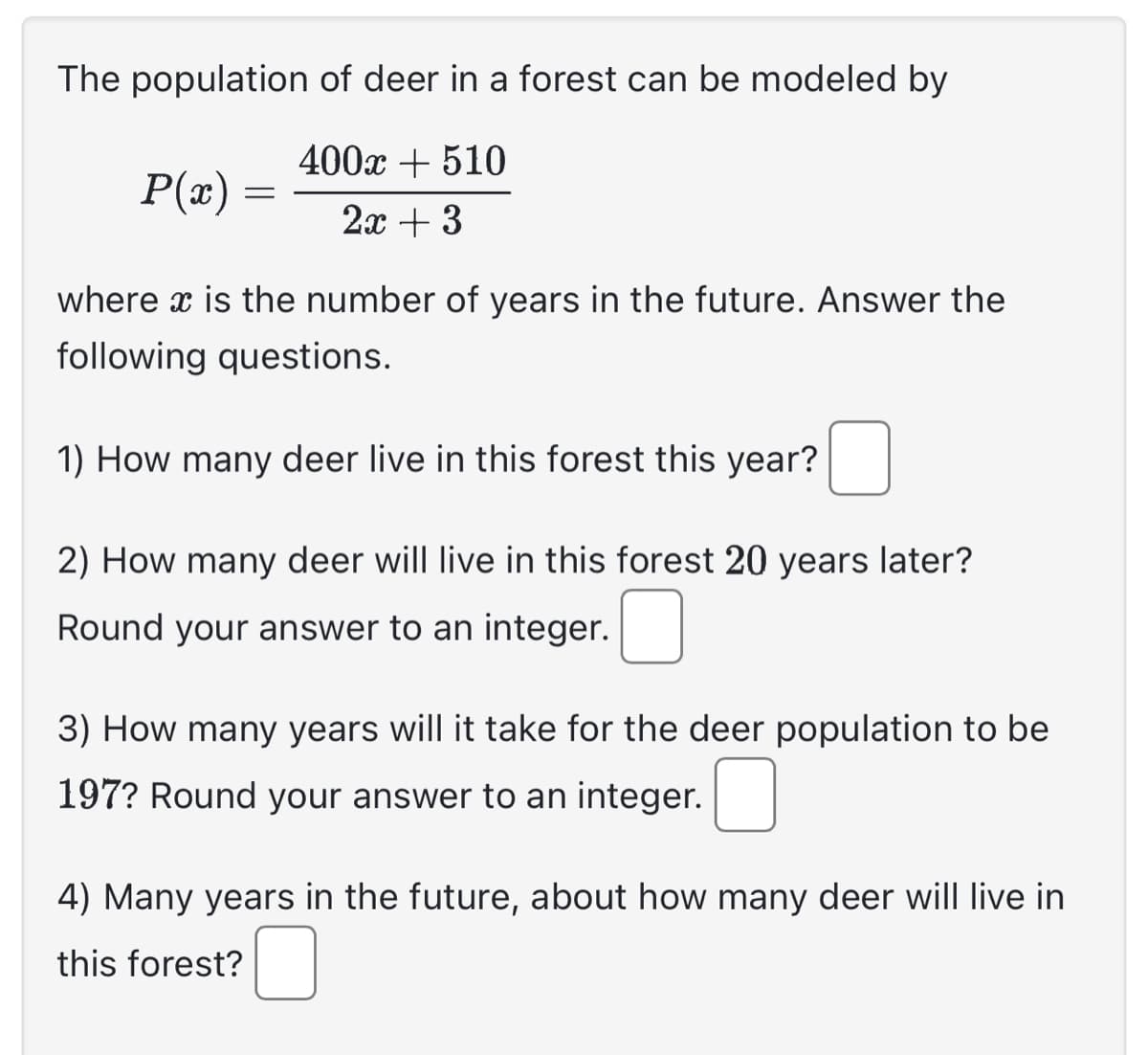 The population of deer in a forest can be modeled by
400x + 510
2x + 3
P(x)
=
where x is the number of years in the future. Answer the
following questions.
1) How many deer live in this forest this year?
2) How many deer will live in this forest 20 years later?
Round your answer to an integer.
3) How many years will it take for the deer population to be
197? Round your answer to an integer.
4) Many years in the future, about how many deer will live in
this forest?