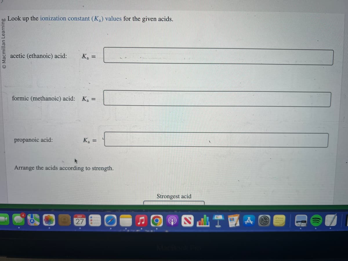 bo Look up the ionization constant (K₂) values for the given acids.
Macmillan Learning
acetic (ethanoic) acid: K₂ =
formic (methanoic) acid: Ka =
propanoic acid:
K₂ =
Arrange the acids according to strength.
SEP
27
Strongest acid
SHTE
MacBook Pro
A