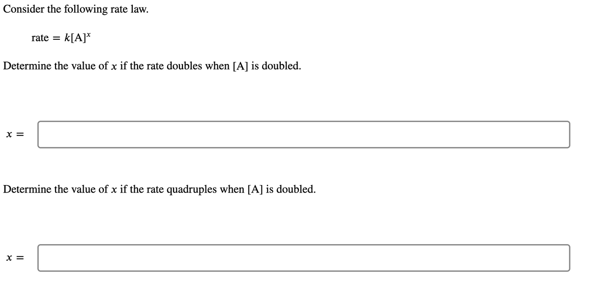 Consider the following rate law.
Determine the value of x if the rate doubles when [A] is doubled.
X =
rate = k[A]*
Determine the value of x if the rate quadruples when [A] is doubled.
X =