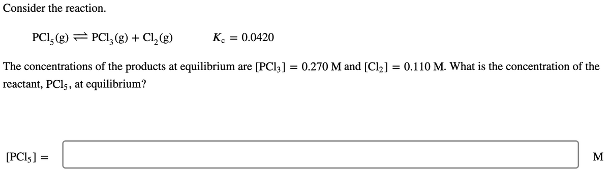 Consider the reaction.
PC1, (g) PC1₂(g) + Cl₂(g)
The concentrations of the products at equilibrium are [PC13] = 0.270 M and [Cl₂] = 0.110 M. What is the concentration of the
reactant, PC15, at equilibrium?
[PC15]
=
Kc = 0.0420
M