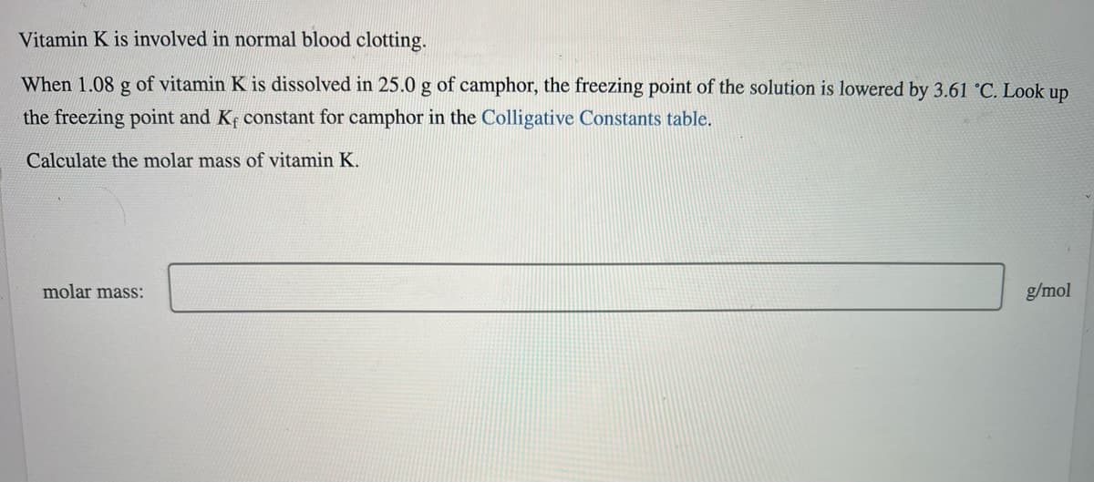 Vitamin K is involved in normal blood clotting.
When 1.08 g of vitamin K is dissolved in 25.0 g of camphor, the freezing point of the solution is lowered by 3.61 °C. Look up
the freezing point and K, constant for camphor in the Colligative Constants table.
Calculate the molar mass of vitamin K.
molar mass:
g/mol