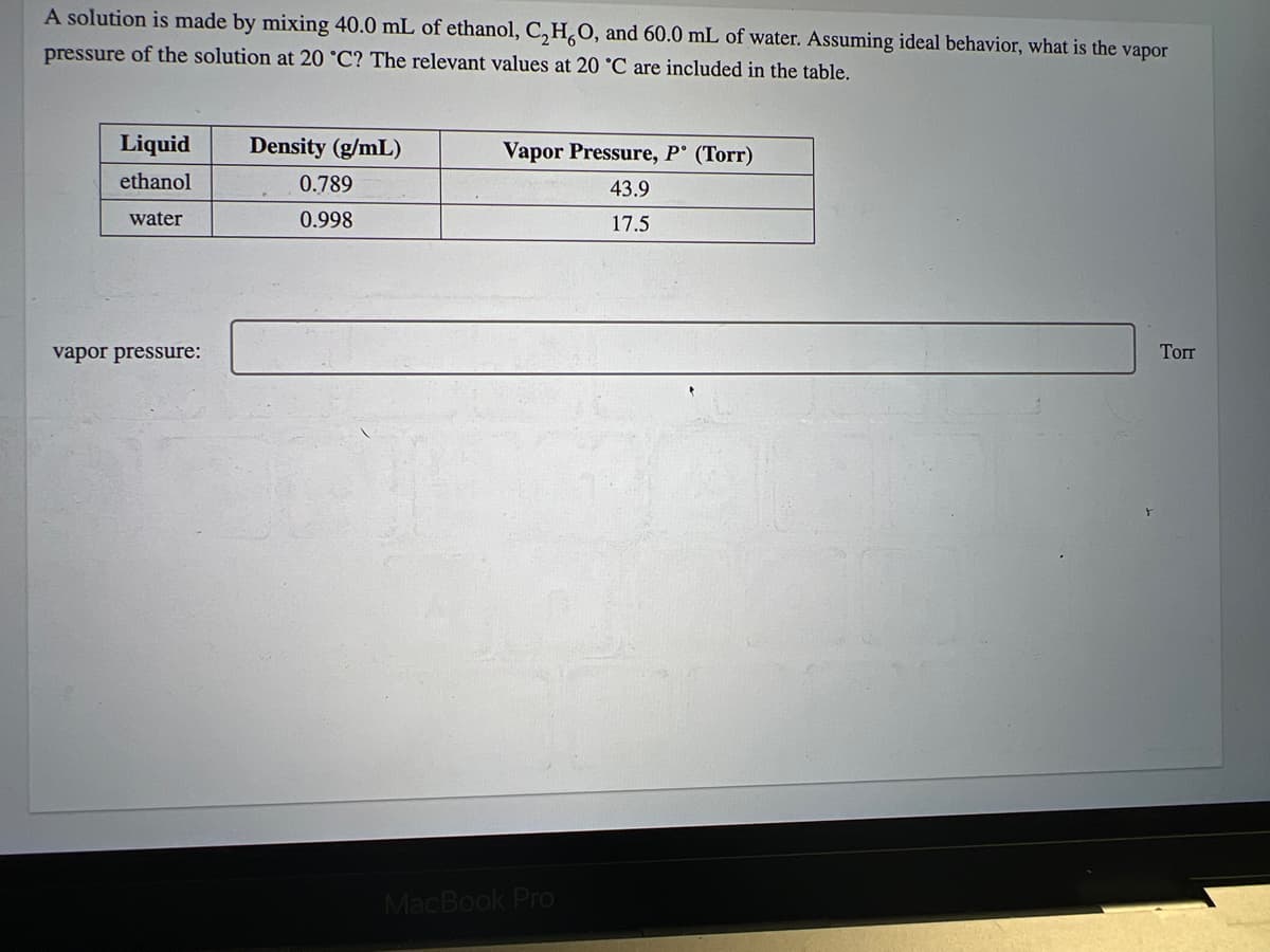 A solution is made by mixing 40.0 mL of ethanol, C₂H,O, and 60.0 mL of water. Assuming ideal behavior, what is the vapor
pressure of the solution at 20 °C? The relevant values at 20 °C are included in the table.
Liquid
ethanol
water
vapor pressure:
Density (g/mL)
0.789
0.998
Vapor Pressure, P (Torr)
43.9
17.5
MacBook Pro
Torr