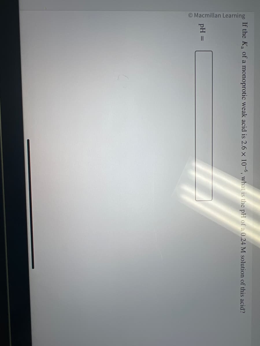 Macmillan Learning
If the K₂ of a monoprotic weak acid is 2.6 x 10-6, what is the pH of a 0.24 M solution of this acid?
pH =