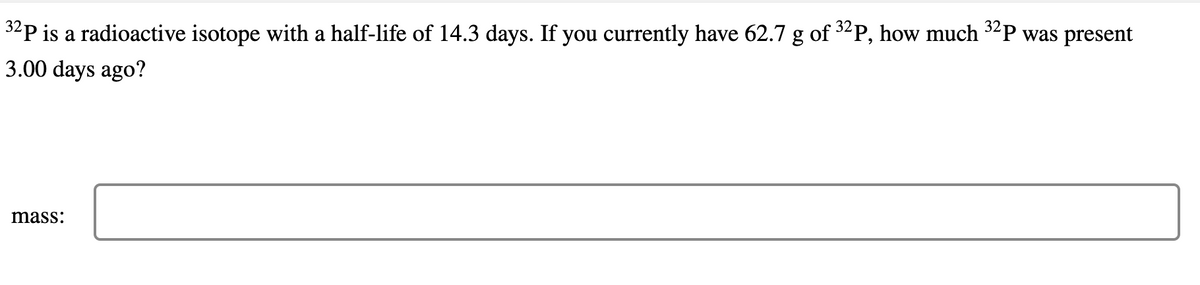 32P is a radioactive isotope with a half-life of 14.3 days. If you currently have 62.7 g of ³2P, how much 32P was present
3.00 days ago?
mass: