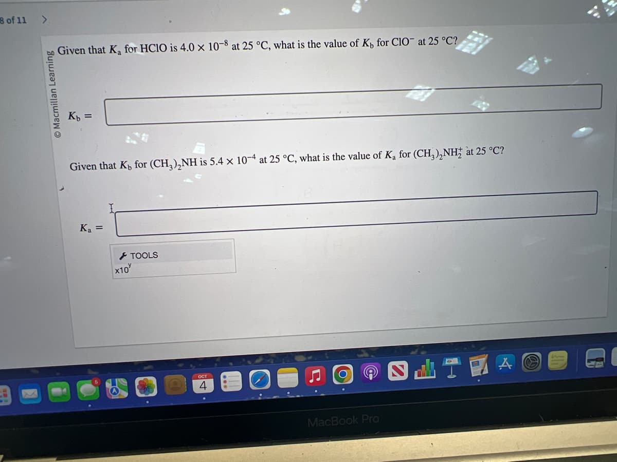 8 of 11 >
Macmillan Learning
Given that K₂ for HClO is 4.0 x 10-8 at 25 °C, what is the value of K, for CIO at 25 °C?
Kb =
Given that K, for (CH3)₂NH is 5.4 x 10-4 at 25 °C, what is the value of K₂ for (CH3)₂NH₂ at 25 °C?
K₁ =
X10
TOOLS
OCT
4
MacBook Pro
SHTE