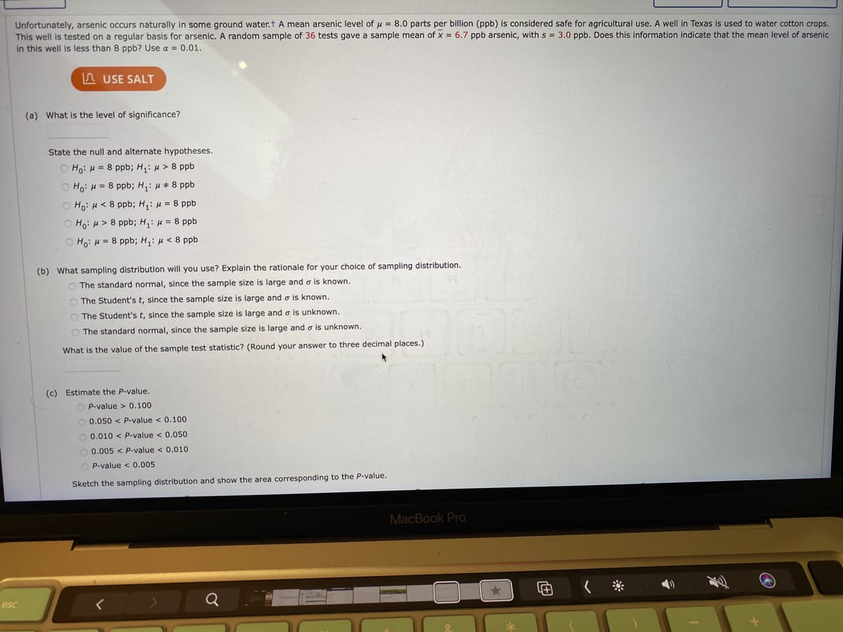 Unfortunately, arsenic occurs naturally in some ground water.t A mean arsenic level of u = 8.0 parts per billion (ppb) is considered safe for agricultural use. A well in Texas is used to water cotton crops.
This well is tested on a regular basis for arsenic. A random sample of 36 tests gave a sample mean of x = 6.7 ppb arsenic, with s = 3.0 ppb. Does this information indicate that the mean level of arsenic
in this well is less than 8 ppb? Use a = 0.01.
n USE SALT
(a) What is the level of significance?
State the null and alternate hypotheses.
O Ho: H = 8 ppb; H,: u > 8 ppb
O Ho: H = 8 ppb; H,: H + 8 ppb
O Ho: H < 8 ppb; H,: u = 8 ppb
O Ho: H> 8 ppb; H,: u = 8 ppb
O Ho: H = 8 ppb; H,: µ < 8 ppb
(b) What sampling distribution will you use? Explain the rationale for your choice of sampling distribution.
O The standard normal, since the sample size is large and a is known.
The Student's t, since the sample size is large and o is known.
O The Student's t, since the sample size is large and o is unknown.
O The standard normal, since the sample size is large and o is unknown.
What is the value of the sample test statistic? (Round your answer to three decimal places.)
(c) Estimate the P-value.
O P-value > 0.100
O 0.050 < P-value < 0.100
O 0.010 < P-value < 0.050
O 0.005 < P-value < 0.010
P-value < 0.005
Sketch the sampling distribution and show the area corresponding to the P-value.
MacBook Pro
esc
