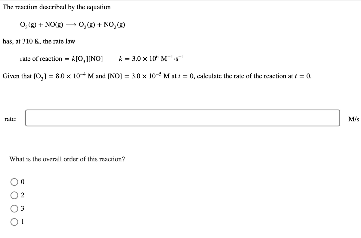 The reaction described by the equation
O₂(g) + NO(g) →→→ O₂(g) + NO₂(g)
has, at 310 K, the rate law
rate:
rate of reaction =
-4
Given that [03] = 8.0 × 10−4 M and [NO] = 3.0 × 10-5 M at t = 0, calculate the rate of the reaction at t = 0.
k[O3 ][NO] k = 3.0 × 106 M-¹.s-¹
What is the overall order of this reaction?
O 0
2
3
1
M/S