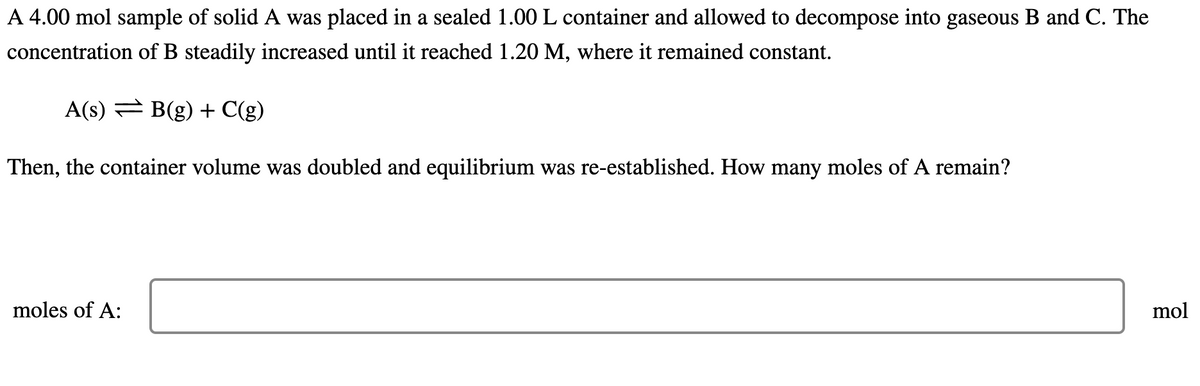 A 4.00 mol sample of solid A was placed in a sealed 1.00 L container and allowed to decompose into gaseous B and C. The
concentration of B steadily increased until it reached 1.20 M, where it remained constant.
A(s) B(g) + C(g)
Then, the container volume was doubled and equilibrium was re-established. How many moles of A remain?
moles of A:
mol