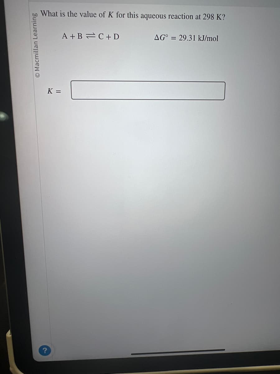 Macmillan Learning
What is the value of K for this aqueous reaction at 298 K?
K =
A+B=C+D
AG° = 29.31 kJ/mol