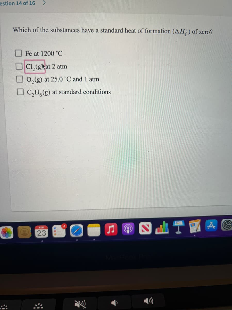 estion 14 of 16
Which of the substances have a standard heat of formation (AH;) of zero?
Fe at 1200 °C
Cl, (gat 2 atm
O 0, (g) at 25.0 °C and 1 atm
O C,H, (g) at standard conditions
FEB
23
