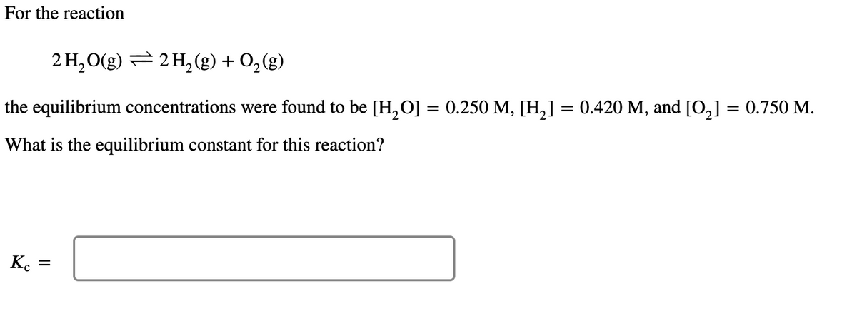 For the reaction
2 H₂O(g) 2 H₂(g) + O₂(g)
the equilibrium concentrations were found to be [H₂O] = 0.250 M, [H₂] = 0.420 M, and [0₂] = 0.750 M.
What is the equilibrium constant for this reaction?
Kc
=