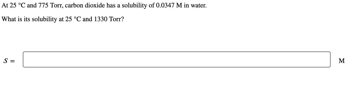 At 25 °C and 775 Torr, carbon dioxide has a solubility of 0.0347 M in water.
What is its solubility at 25 °C and 1330 Torr?
S =
M