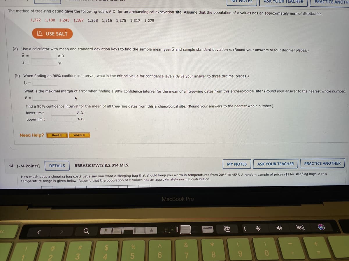 ASK YOUR TEACHER
PRACTICE ANOTH
The method of tree-ring dating gave the following years A.D. for an archaeological excavation site. Assume that the population of x values has an approximately normal distribution.
1,222 1,180 1,243 1,187 1,268 1,316 1,275 1,317 1,275
n USE SALT
(a) Use a calculator with mean and standard deviation keys to find the sample mean year x and sample standard deviation s. (Round your answers to four decimal places.)
X =
A.D.
S =
yr
(b) When finding an 90% confidence interval, what is the critical value for confidence level? (Give your answer to three decimal plāces.)
t =
What is the maximal margin of error when finding a 90% confidence interval for the mean of all tree-ring dates from this archaeological site? (Round your answer to the nearest whole number.)
E =
Find a 90% confidence interval for the mean of all tree-ring dates from this archaeological site. (Round your answers to the nearest whole number.)
lower limit
A.D.
upper limit
A.D.
Need Help?
Watch It
Read It
MY NOTES
ASK YOUR TEACHER
PRACTICE ANOTHER
14. [-14 Points]
DETAILS
BBBASICSTAT8 8.2.014.MI.S.
How much does a sleeping bag cost? Let's say you want a sleeping bag that should keep you warm in temperatures from 20°F to 45°F. A random sample of prices ($) for sleeping bags in this
temperature range is given below. Assume that the population of x values has an approximately normal distribution.
MacBook Pro
SC
&
6.
7.
8.
96.
