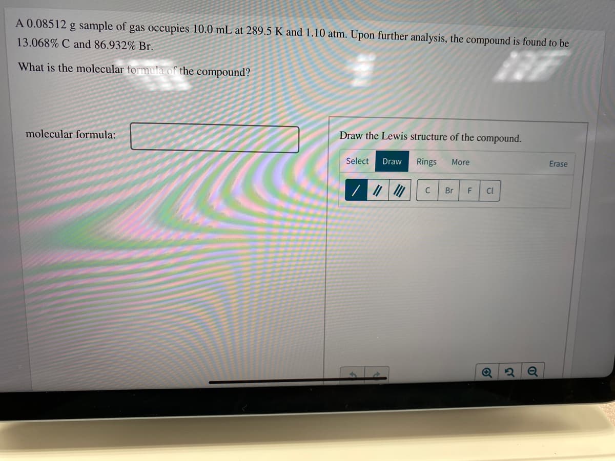 A 0.08512 g sample of gas occupies 10.0 mL at 289.5 K and 1.10 atm. Upon further analysis, the compound is found to be
13.068% C and 86.932% Br.
What is the molecular formula of the compound?
molecular formula:
Draw the Lewis structure of the compound.
Select
Draw
Rings
More
Erase
C
Br
F
CI
