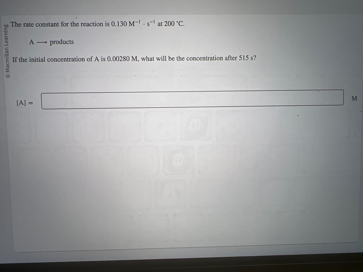 Macmillan Learning
The rate constant for the reaction is 0.130 M-¹. s-¹ at 200 °C.
A →→ products
If the initial concentration of A is 0.00280 M, what will be the concentration after 515 s?
[A] =
00
M